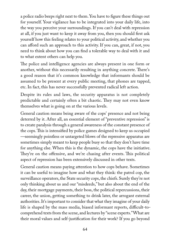 a police radio beeps right next to them. You have to figure these things out for yourself, Your vigilance has to be integrated into your daily lfe, into the way you perceive your surroundings. I you can’t deal with repression at all, if you just want to keep it away from you, then you should first ask yourself how this fecling relates to your political activity and whether you can afford such an approach to this activity. I you can, great, if not, you need to think about how you can find a tolerable way to deal with it and 10 what extent others can help you.  ‘The police and intelligence agencies are always present in one form or another, without this necessarily resulting in anything concrete, There’s a good reason that it’s common knowledge that informants should be assumed to be present at every public mecting, that phones are tapped, cte.In fact, this has never successfully prevented radical left action.  Despite its rules and laws, the security apparatus is not completely predictable and certainly often a bit chaotic. They may not even know themselves what is going on at the various levels.  General caution means being aware of the cops’ presence and not being. deterred by it. After al, an cssential clement of “preventive repression” is to create paralysis through a general awareness of the constant presence of the cops. This is intensified by police games designed to keep us occupied —scemingly pointless or untargeted blows of the repressive apparatus are sometimes simply meant to keep peaple busy so that they don’t have time for anything clse. When this is the dynamic, the cops have the initiativ, They’re on the offensive, and we’re chasing after cvents. This political aspect of repression has been extensively discussed in other texts.  General caution means paying attention to how cops behave, Sometimes it can be uscful to imagine how and what they think: the patrol cop, the surveillance operators, the State sccurity cops,the chiefs. Surely they’re not only thinking about us and our “misdeeds,” but also about the end of the day, their mortgage payments, their boss, the political repercussions, their carcer, the union, getting something to drink later, the arrogant external authoritis. It’s important to consider that what they imagine of your daily life s shaped by the mass media, biased informant reports, difficult-to- comprehend texts from the scene, and lectures by “scene experts.What are their moral values and self-justification for their work? If you go beyond  64 